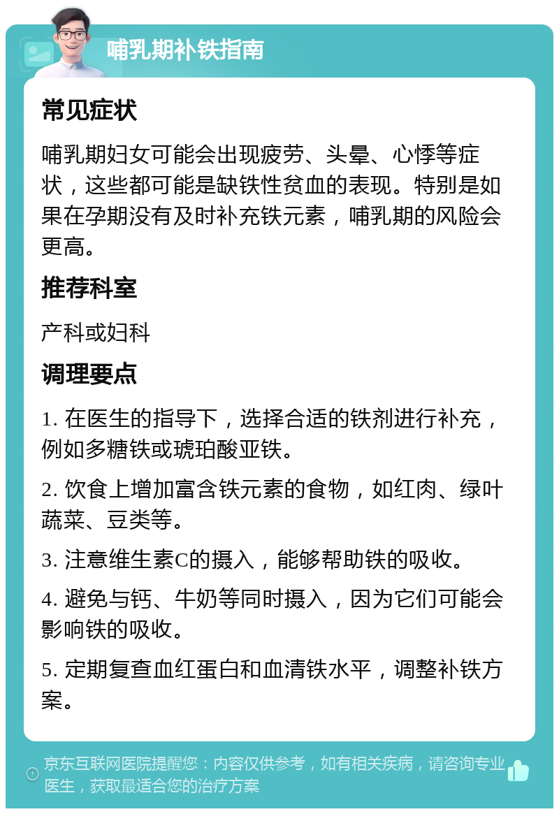 哺乳期补铁指南 常见症状 哺乳期妇女可能会出现疲劳、头晕、心悸等症状，这些都可能是缺铁性贫血的表现。特别是如果在孕期没有及时补充铁元素，哺乳期的风险会更高。 推荐科室 产科或妇科 调理要点 1. 在医生的指导下，选择合适的铁剂进行补充，例如多糖铁或琥珀酸亚铁。 2. 饮食上增加富含铁元素的食物，如红肉、绿叶蔬菜、豆类等。 3. 注意维生素C的摄入，能够帮助铁的吸收。 4. 避免与钙、牛奶等同时摄入，因为它们可能会影响铁的吸收。 5. 定期复查血红蛋白和血清铁水平，调整补铁方案。