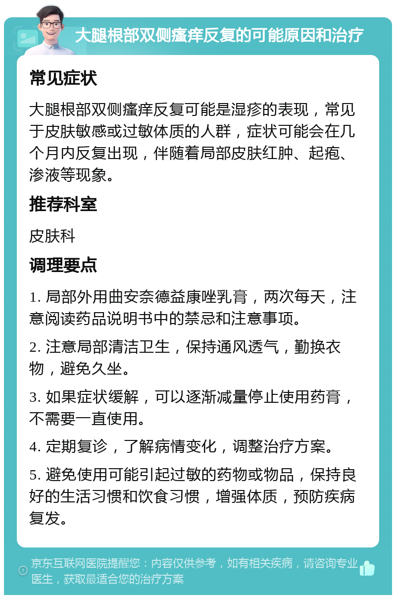 大腿根部双侧瘙痒反复的可能原因和治疗 常见症状 大腿根部双侧瘙痒反复可能是湿疹的表现，常见于皮肤敏感或过敏体质的人群，症状可能会在几个月内反复出现，伴随着局部皮肤红肿、起疱、渗液等现象。 推荐科室 皮肤科 调理要点 1. 局部外用曲安奈德益康唑乳膏，两次每天，注意阅读药品说明书中的禁忌和注意事项。 2. 注意局部清洁卫生，保持通风透气，勤换衣物，避免久坐。 3. 如果症状缓解，可以逐渐减量停止使用药膏，不需要一直使用。 4. 定期复诊，了解病情变化，调整治疗方案。 5. 避免使用可能引起过敏的药物或物品，保持良好的生活习惯和饮食习惯，增强体质，预防疾病复发。