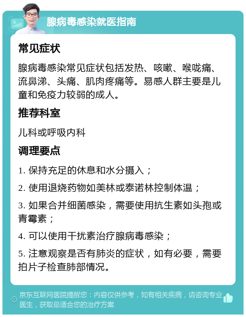 腺病毒感染就医指南 常见症状 腺病毒感染常见症状包括发热、咳嗽、喉咙痛、流鼻涕、头痛、肌肉疼痛等。易感人群主要是儿童和免疫力较弱的成人。 推荐科室 儿科或呼吸内科 调理要点 1. 保持充足的休息和水分摄入； 2. 使用退烧药物如美林或泰诺林控制体温； 3. 如果合并细菌感染，需要使用抗生素如头孢或青霉素； 4. 可以使用干扰素治疗腺病毒感染； 5. 注意观察是否有肺炎的症状，如有必要，需要拍片子检查肺部情况。