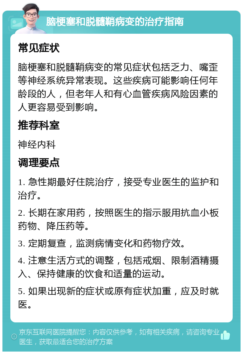 脑梗塞和脱髓鞘病变的治疗指南 常见症状 脑梗塞和脱髓鞘病变的常见症状包括乏力、嘴歪等神经系统异常表现。这些疾病可能影响任何年龄段的人，但老年人和有心血管疾病风险因素的人更容易受到影响。 推荐科室 神经内科 调理要点 1. 急性期最好住院治疗，接受专业医生的监护和治疗。 2. 长期在家用药，按照医生的指示服用抗血小板药物、降压药等。 3. 定期复查，监测病情变化和药物疗效。 4. 注意生活方式的调整，包括戒烟、限制酒精摄入、保持健康的饮食和适量的运动。 5. 如果出现新的症状或原有症状加重，应及时就医。