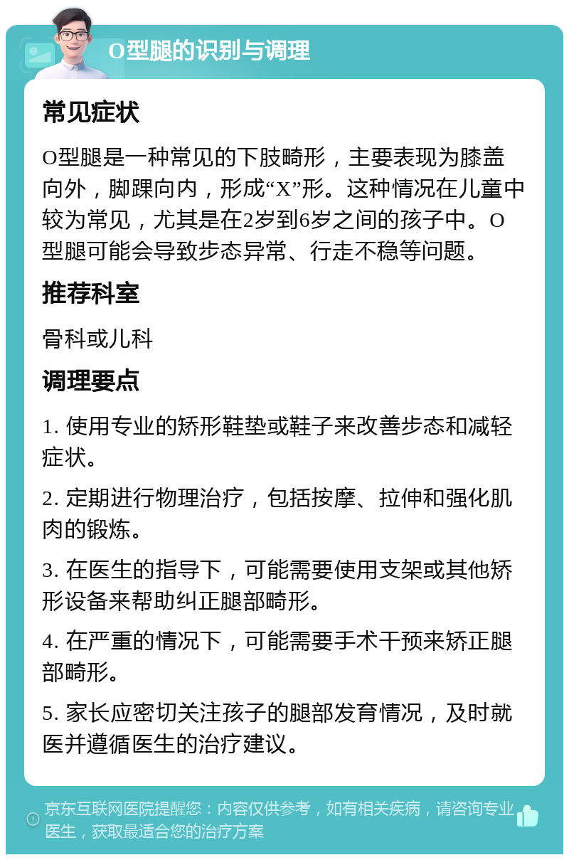 O型腿的识别与调理 常见症状 O型腿是一种常见的下肢畸形，主要表现为膝盖向外，脚踝向内，形成“X”形。这种情况在儿童中较为常见，尤其是在2岁到6岁之间的孩子中。O型腿可能会导致步态异常、行走不稳等问题。 推荐科室 骨科或儿科 调理要点 1. 使用专业的矫形鞋垫或鞋子来改善步态和减轻症状。 2. 定期进行物理治疗，包括按摩、拉伸和强化肌肉的锻炼。 3. 在医生的指导下，可能需要使用支架或其他矫形设备来帮助纠正腿部畸形。 4. 在严重的情况下，可能需要手术干预来矫正腿部畸形。 5. 家长应密切关注孩子的腿部发育情况，及时就医并遵循医生的治疗建议。