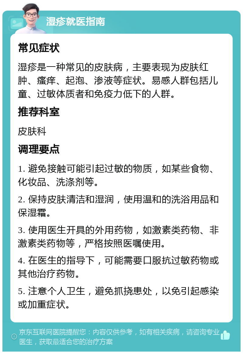 湿疹就医指南 常见症状 湿疹是一种常见的皮肤病，主要表现为皮肤红肿、瘙痒、起泡、渗液等症状。易感人群包括儿童、过敏体质者和免疫力低下的人群。 推荐科室 皮肤科 调理要点 1. 避免接触可能引起过敏的物质，如某些食物、化妆品、洗涤剂等。 2. 保持皮肤清洁和湿润，使用温和的洗浴用品和保湿霜。 3. 使用医生开具的外用药物，如激素类药物、非激素类药物等，严格按照医嘱使用。 4. 在医生的指导下，可能需要口服抗过敏药物或其他治疗药物。 5. 注意个人卫生，避免抓挠患处，以免引起感染或加重症状。