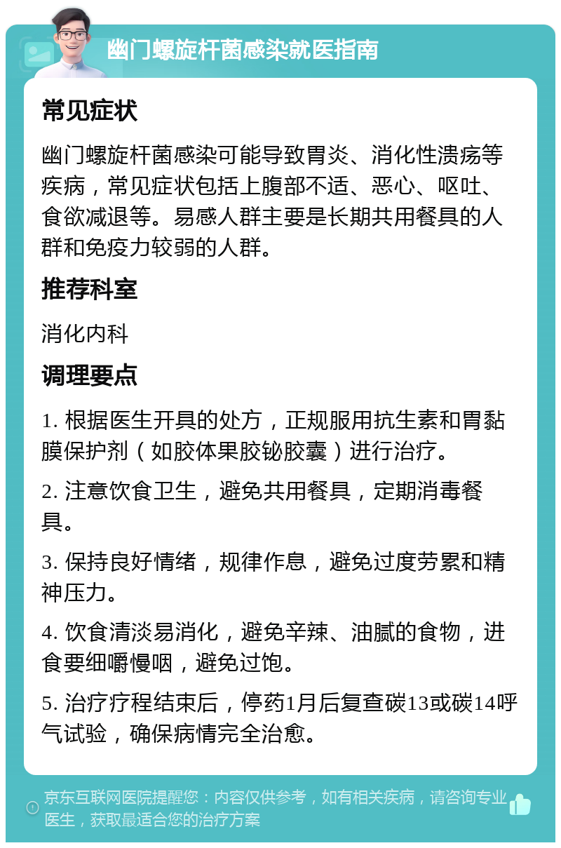 幽门螺旋杆菌感染就医指南 常见症状 幽门螺旋杆菌感染可能导致胃炎、消化性溃疡等疾病，常见症状包括上腹部不适、恶心、呕吐、食欲减退等。易感人群主要是长期共用餐具的人群和免疫力较弱的人群。 推荐科室 消化内科 调理要点 1. 根据医生开具的处方，正规服用抗生素和胃黏膜保护剂（如胶体果胶铋胶囊）进行治疗。 2. 注意饮食卫生，避免共用餐具，定期消毒餐具。 3. 保持良好情绪，规律作息，避免过度劳累和精神压力。 4. 饮食清淡易消化，避免辛辣、油腻的食物，进食要细嚼慢咽，避免过饱。 5. 治疗疗程结束后，停药1月后复查碳13或碳14呼气试验，确保病情完全治愈。