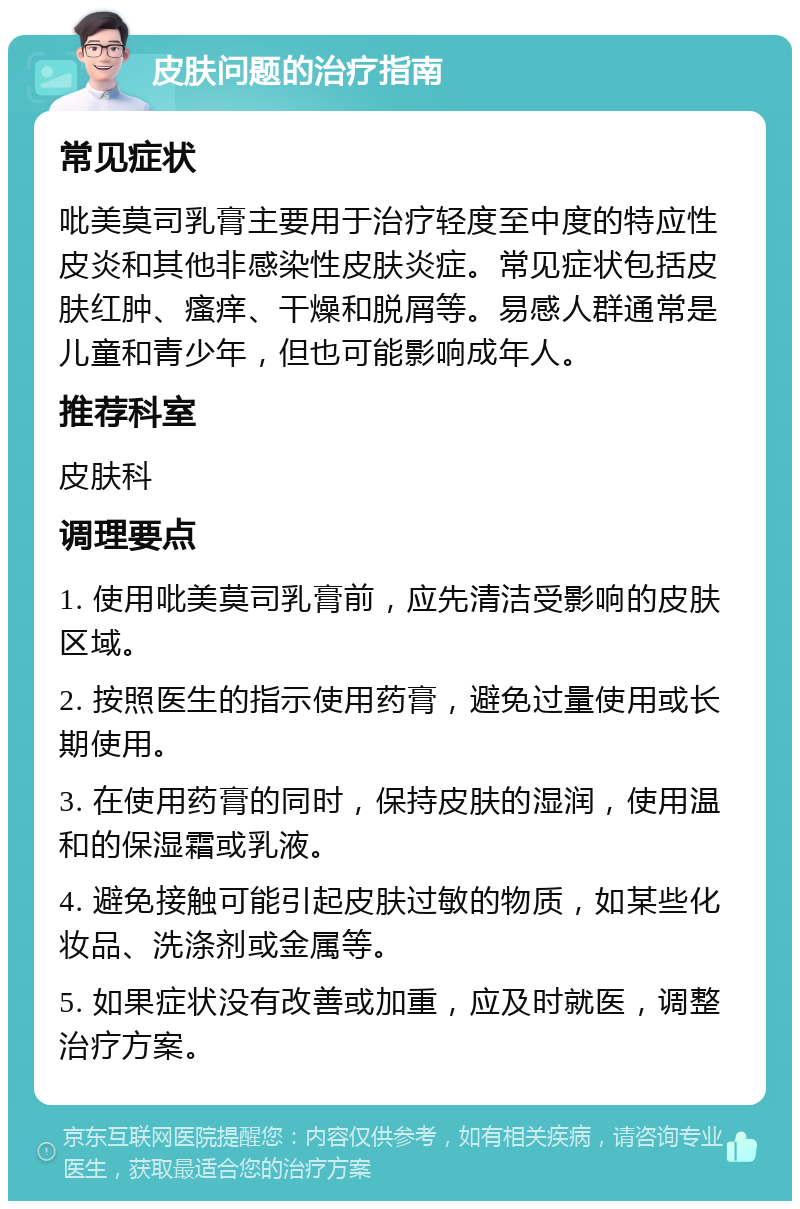 皮肤问题的治疗指南 常见症状 吡美莫司乳膏主要用于治疗轻度至中度的特应性皮炎和其他非感染性皮肤炎症。常见症状包括皮肤红肿、瘙痒、干燥和脱屑等。易感人群通常是儿童和青少年，但也可能影响成年人。 推荐科室 皮肤科 调理要点 1. 使用吡美莫司乳膏前，应先清洁受影响的皮肤区域。 2. 按照医生的指示使用药膏，避免过量使用或长期使用。 3. 在使用药膏的同时，保持皮肤的湿润，使用温和的保湿霜或乳液。 4. 避免接触可能引起皮肤过敏的物质，如某些化妆品、洗涤剂或金属等。 5. 如果症状没有改善或加重，应及时就医，调整治疗方案。