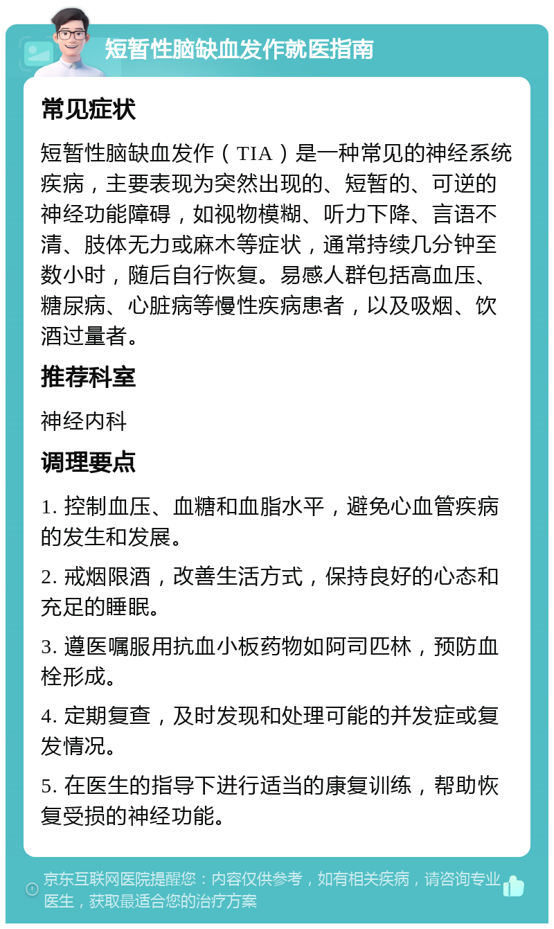 短暂性脑缺血发作就医指南 常见症状 短暂性脑缺血发作（TIA）是一种常见的神经系统疾病，主要表现为突然出现的、短暂的、可逆的神经功能障碍，如视物模糊、听力下降、言语不清、肢体无力或麻木等症状，通常持续几分钟至数小时，随后自行恢复。易感人群包括高血压、糖尿病、心脏病等慢性疾病患者，以及吸烟、饮酒过量者。 推荐科室 神经内科 调理要点 1. 控制血压、血糖和血脂水平，避免心血管疾病的发生和发展。 2. 戒烟限酒，改善生活方式，保持良好的心态和充足的睡眠。 3. 遵医嘱服用抗血小板药物如阿司匹林，预防血栓形成。 4. 定期复查，及时发现和处理可能的并发症或复发情况。 5. 在医生的指导下进行适当的康复训练，帮助恢复受损的神经功能。