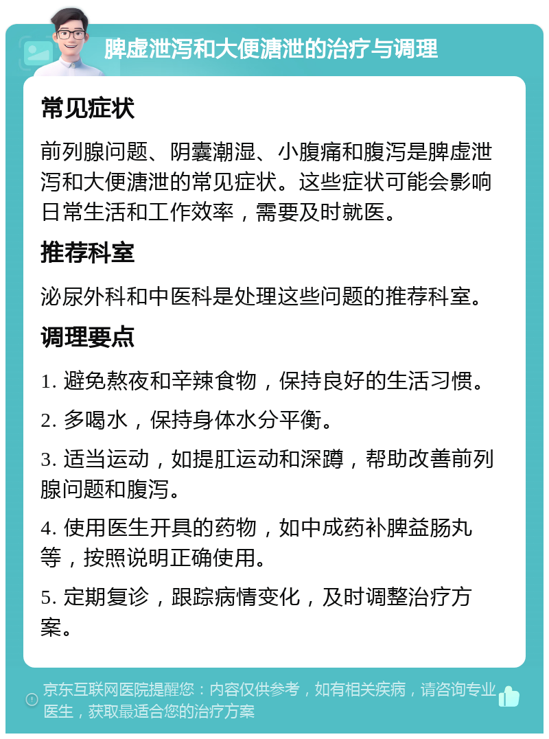 脾虚泄泻和大便溏泄的治疗与调理 常见症状 前列腺问题、阴囊潮湿、小腹痛和腹泻是脾虚泄泻和大便溏泄的常见症状。这些症状可能会影响日常生活和工作效率，需要及时就医。 推荐科室 泌尿外科和中医科是处理这些问题的推荐科室。 调理要点 1. 避免熬夜和辛辣食物，保持良好的生活习惯。 2. 多喝水，保持身体水分平衡。 3. 适当运动，如提肛运动和深蹲，帮助改善前列腺问题和腹泻。 4. 使用医生开具的药物，如中成药补脾益肠丸等，按照说明正确使用。 5. 定期复诊，跟踪病情变化，及时调整治疗方案。