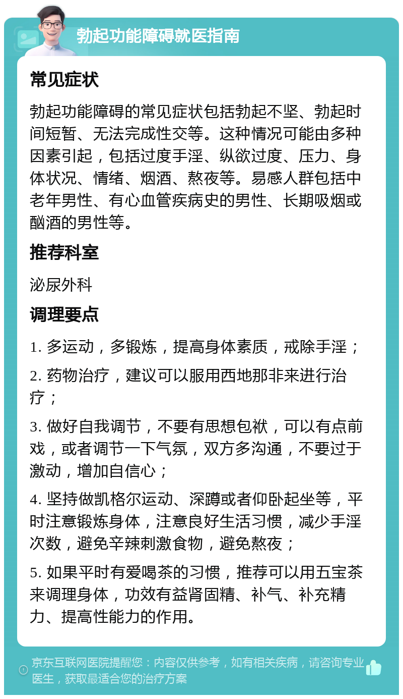 勃起功能障碍就医指南 常见症状 勃起功能障碍的常见症状包括勃起不坚、勃起时间短暂、无法完成性交等。这种情况可能由多种因素引起，包括过度手淫、纵欲过度、压力、身体状况、情绪、烟酒、熬夜等。易感人群包括中老年男性、有心血管疾病史的男性、长期吸烟或酗酒的男性等。 推荐科室 泌尿外科 调理要点 1. 多运动，多锻炼，提高身体素质，戒除手淫； 2. 药物治疗，建议可以服用西地那非来进行治疗； 3. 做好自我调节，不要有思想包袱，可以有点前戏，或者调节一下气氛，双方多沟通，不要过于激动，增加自信心； 4. 坚持做凯格尔运动、深蹲或者仰卧起坐等，平时注意锻炼身体，注意良好生活习惯，减少手淫次数，避免辛辣刺激食物，避免熬夜； 5. 如果平时有爱喝茶的习惯，推荐可以用五宝茶来调理身体，功效有益肾固精、补气、补充精力、提高性能力的作用。