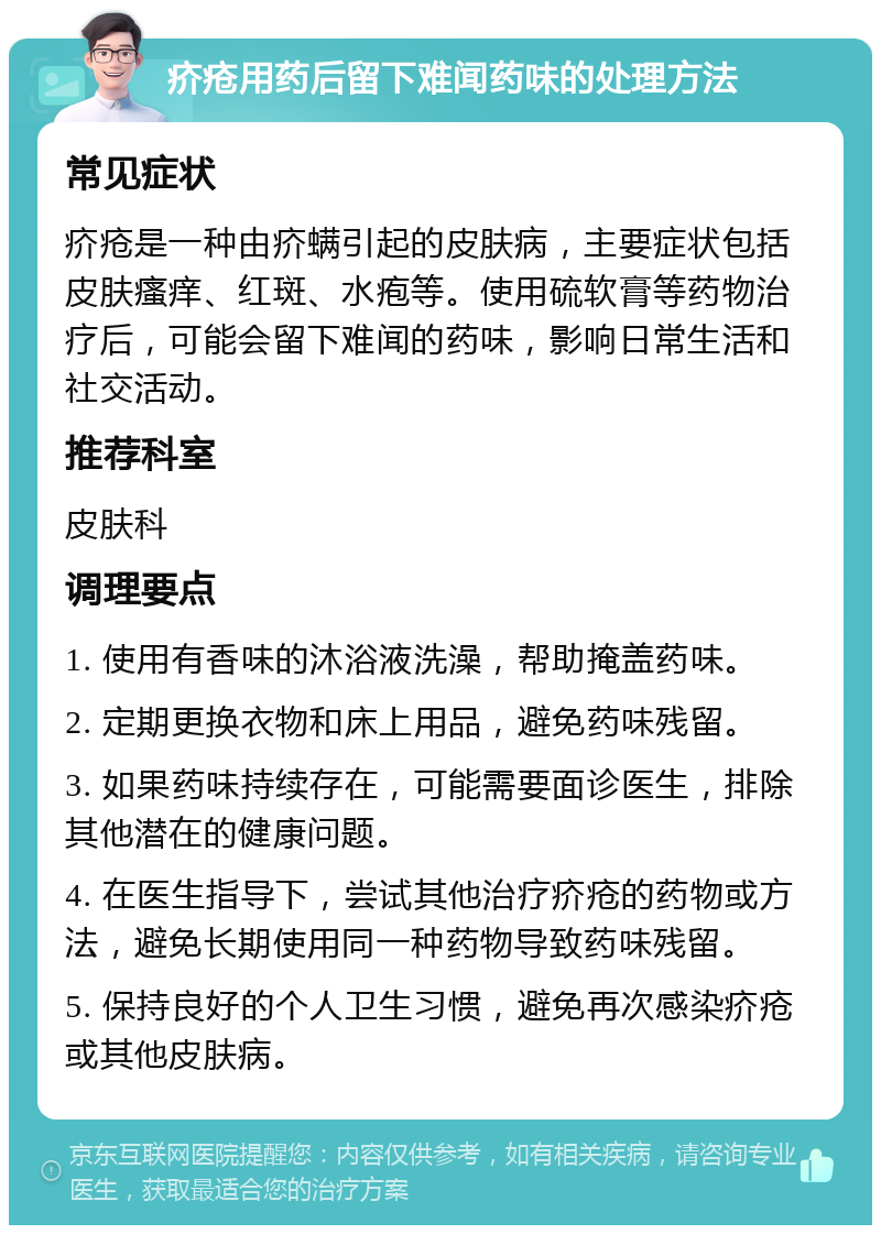 疥疮用药后留下难闻药味的处理方法 常见症状 疥疮是一种由疥螨引起的皮肤病，主要症状包括皮肤瘙痒、红斑、水疱等。使用硫软膏等药物治疗后，可能会留下难闻的药味，影响日常生活和社交活动。 推荐科室 皮肤科 调理要点 1. 使用有香味的沐浴液洗澡，帮助掩盖药味。 2. 定期更换衣物和床上用品，避免药味残留。 3. 如果药味持续存在，可能需要面诊医生，排除其他潜在的健康问题。 4. 在医生指导下，尝试其他治疗疥疮的药物或方法，避免长期使用同一种药物导致药味残留。 5. 保持良好的个人卫生习惯，避免再次感染疥疮或其他皮肤病。