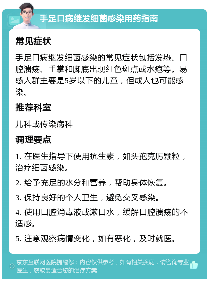 手足口病继发细菌感染用药指南 常见症状 手足口病继发细菌感染的常见症状包括发热、口腔溃疡、手掌和脚底出现红色斑点或水疱等。易感人群主要是5岁以下的儿童，但成人也可能感染。 推荐科室 儿科或传染病科 调理要点 1. 在医生指导下使用抗生素，如头孢克肟颗粒，治疗细菌感染。 2. 给予充足的水分和营养，帮助身体恢复。 3. 保持良好的个人卫生，避免交叉感染。 4. 使用口腔消毒液或漱口水，缓解口腔溃疡的不适感。 5. 注意观察病情变化，如有恶化，及时就医。