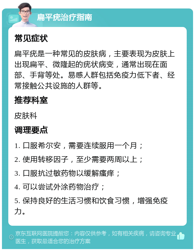 扁平疣治疗指南 常见症状 扁平疣是一种常见的皮肤病，主要表现为皮肤上出现扁平、微隆起的疣状病变，通常出现在面部、手背等处。易感人群包括免疫力低下者、经常接触公共设施的人群等。 推荐科室 皮肤科 调理要点 1. 口服希尔安，需要连续服用一个月； 2. 使用转移因子，至少需要两周以上； 3. 口服抗过敏药物以缓解瘙痒； 4. 可以尝试外涂药物治疗； 5. 保持良好的生活习惯和饮食习惯，增强免疫力。