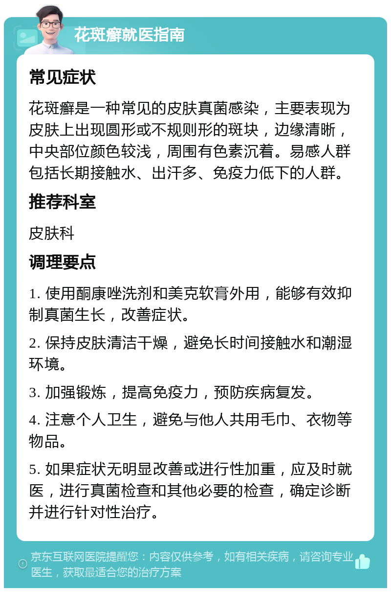 花斑癣就医指南 常见症状 花斑癣是一种常见的皮肤真菌感染，主要表现为皮肤上出现圆形或不规则形的斑块，边缘清晰，中央部位颜色较浅，周围有色素沉着。易感人群包括长期接触水、出汗多、免疫力低下的人群。 推荐科室 皮肤科 调理要点 1. 使用酮康唑洗剂和美克软膏外用，能够有效抑制真菌生长，改善症状。 2. 保持皮肤清洁干燥，避免长时间接触水和潮湿环境。 3. 加强锻炼，提高免疫力，预防疾病复发。 4. 注意个人卫生，避免与他人共用毛巾、衣物等物品。 5. 如果症状无明显改善或进行性加重，应及时就医，进行真菌检查和其他必要的检查，确定诊断并进行针对性治疗。