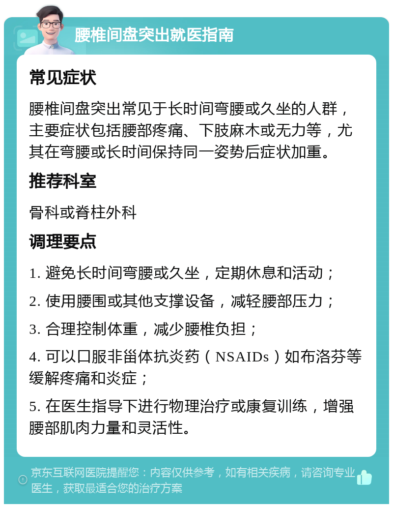 腰椎间盘突出就医指南 常见症状 腰椎间盘突出常见于长时间弯腰或久坐的人群，主要症状包括腰部疼痛、下肢麻木或无力等，尤其在弯腰或长时间保持同一姿势后症状加重。 推荐科室 骨科或脊柱外科 调理要点 1. 避免长时间弯腰或久坐，定期休息和活动； 2. 使用腰围或其他支撑设备，减轻腰部压力； 3. 合理控制体重，减少腰椎负担； 4. 可以口服非甾体抗炎药（NSAIDs）如布洛芬等缓解疼痛和炎症； 5. 在医生指导下进行物理治疗或康复训练，增强腰部肌肉力量和灵活性。