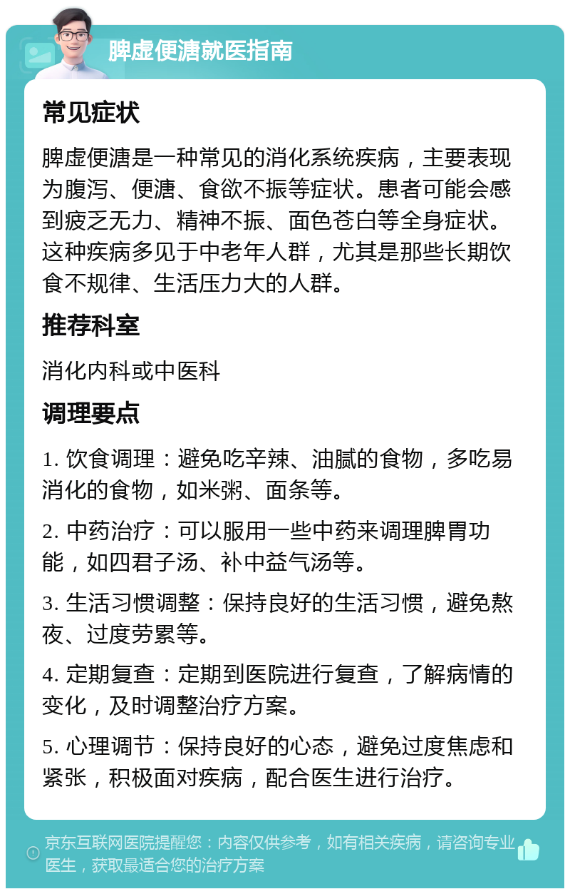 脾虚便溏就医指南 常见症状 脾虚便溏是一种常见的消化系统疾病，主要表现为腹泻、便溏、食欲不振等症状。患者可能会感到疲乏无力、精神不振、面色苍白等全身症状。这种疾病多见于中老年人群，尤其是那些长期饮食不规律、生活压力大的人群。 推荐科室 消化内科或中医科 调理要点 1. 饮食调理：避免吃辛辣、油腻的食物，多吃易消化的食物，如米粥、面条等。 2. 中药治疗：可以服用一些中药来调理脾胃功能，如四君子汤、补中益气汤等。 3. 生活习惯调整：保持良好的生活习惯，避免熬夜、过度劳累等。 4. 定期复查：定期到医院进行复查，了解病情的变化，及时调整治疗方案。 5. 心理调节：保持良好的心态，避免过度焦虑和紧张，积极面对疾病，配合医生进行治疗。