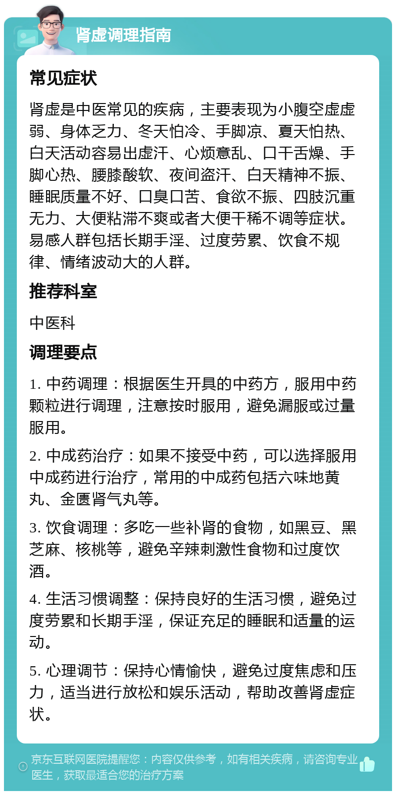 肾虚调理指南 常见症状 肾虚是中医常见的疾病，主要表现为小腹空虚虚弱、身体乏力、冬天怕冷、手脚凉、夏天怕热、白天活动容易出虚汗、心烦意乱、口干舌燥、手脚心热、腰膝酸软、夜间盗汗、白天精神不振、睡眠质量不好、口臭口苦、食欲不振、四肢沉重无力、大便粘滞不爽或者大便干稀不调等症状。易感人群包括长期手淫、过度劳累、饮食不规律、情绪波动大的人群。 推荐科室 中医科 调理要点 1. 中药调理：根据医生开具的中药方，服用中药颗粒进行调理，注意按时服用，避免漏服或过量服用。 2. 中成药治疗：如果不接受中药，可以选择服用中成药进行治疗，常用的中成药包括六味地黄丸、金匮肾气丸等。 3. 饮食调理：多吃一些补肾的食物，如黑豆、黑芝麻、核桃等，避免辛辣刺激性食物和过度饮酒。 4. 生活习惯调整：保持良好的生活习惯，避免过度劳累和长期手淫，保证充足的睡眠和适量的运动。 5. 心理调节：保持心情愉快，避免过度焦虑和压力，适当进行放松和娱乐活动，帮助改善肾虚症状。