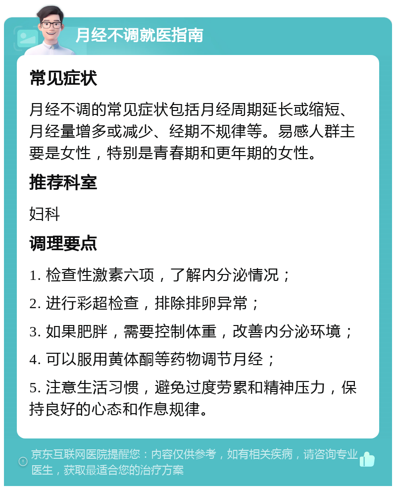 月经不调就医指南 常见症状 月经不调的常见症状包括月经周期延长或缩短、月经量增多或减少、经期不规律等。易感人群主要是女性，特别是青春期和更年期的女性。 推荐科室 妇科 调理要点 1. 检查性激素六项，了解内分泌情况； 2. 进行彩超检查，排除排卵异常； 3. 如果肥胖，需要控制体重，改善内分泌环境； 4. 可以服用黄体酮等药物调节月经； 5. 注意生活习惯，避免过度劳累和精神压力，保持良好的心态和作息规律。