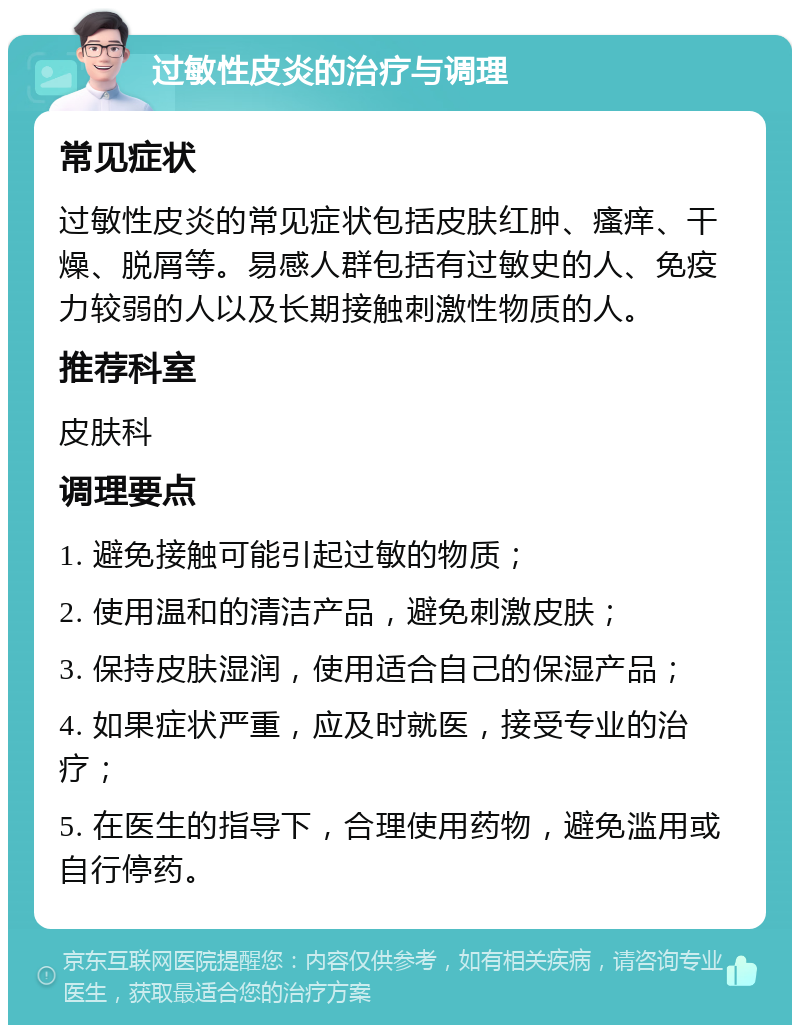 过敏性皮炎的治疗与调理 常见症状 过敏性皮炎的常见症状包括皮肤红肿、瘙痒、干燥、脱屑等。易感人群包括有过敏史的人、免疫力较弱的人以及长期接触刺激性物质的人。 推荐科室 皮肤科 调理要点 1. 避免接触可能引起过敏的物质； 2. 使用温和的清洁产品，避免刺激皮肤； 3. 保持皮肤湿润，使用适合自己的保湿产品； 4. 如果症状严重，应及时就医，接受专业的治疗； 5. 在医生的指导下，合理使用药物，避免滥用或自行停药。