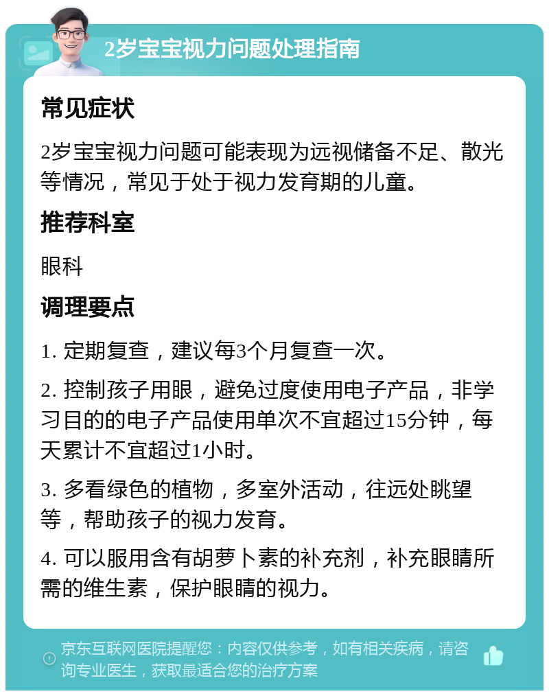 2岁宝宝视力问题处理指南 常见症状 2岁宝宝视力问题可能表现为远视储备不足、散光等情况，常见于处于视力发育期的儿童。 推荐科室 眼科 调理要点 1. 定期复查，建议每3个月复查一次。 2. 控制孩子用眼，避免过度使用电子产品，非学习目的的电子产品使用单次不宜超过15分钟，每天累计不宜超过1小时。 3. 多看绿色的植物，多室外活动，往远处眺望等，帮助孩子的视力发育。 4. 可以服用含有胡萝卜素的补充剂，补充眼睛所需的维生素，保护眼睛的视力。