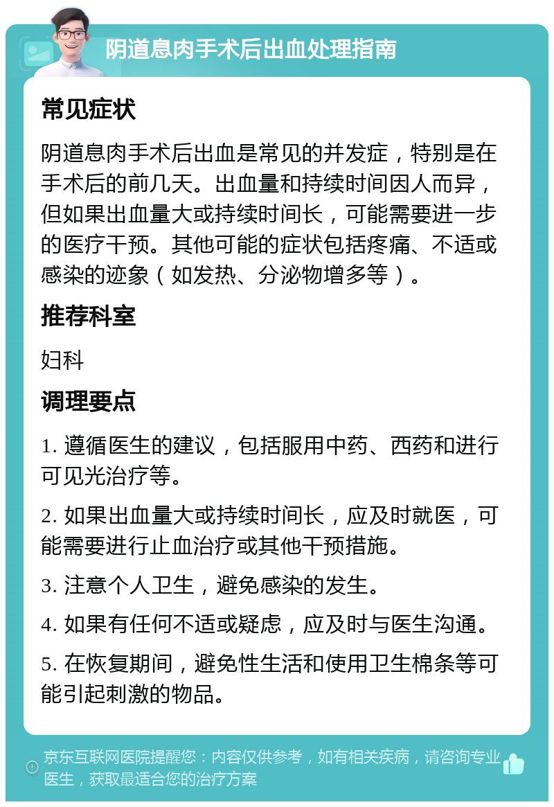 阴道息肉手术后出血处理指南 常见症状 阴道息肉手术后出血是常见的并发症，特别是在手术后的前几天。出血量和持续时间因人而异，但如果出血量大或持续时间长，可能需要进一步的医疗干预。其他可能的症状包括疼痛、不适或感染的迹象（如发热、分泌物增多等）。 推荐科室 妇科 调理要点 1. 遵循医生的建议，包括服用中药、西药和进行可见光治疗等。 2. 如果出血量大或持续时间长，应及时就医，可能需要进行止血治疗或其他干预措施。 3. 注意个人卫生，避免感染的发生。 4. 如果有任何不适或疑虑，应及时与医生沟通。 5. 在恢复期间，避免性生活和使用卫生棉条等可能引起刺激的物品。