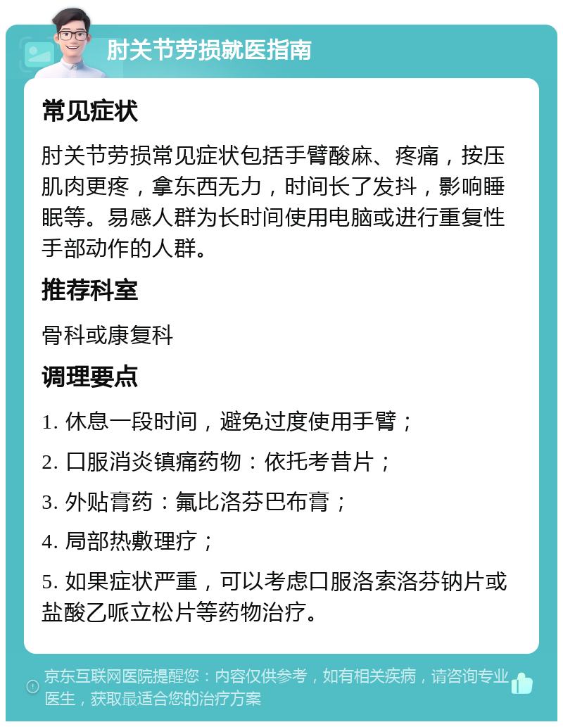 肘关节劳损就医指南 常见症状 肘关节劳损常见症状包括手臂酸麻、疼痛，按压肌肉更疼，拿东西无力，时间长了发抖，影响睡眠等。易感人群为长时间使用电脑或进行重复性手部动作的人群。 推荐科室 骨科或康复科 调理要点 1. 休息一段时间，避免过度使用手臂； 2. 口服消炎镇痛药物：依托考昔片； 3. 外贴膏药：氟比洛芬巴布膏； 4. 局部热敷理疗； 5. 如果症状严重，可以考虑口服洛索洛芬钠片或盐酸乙哌立松片等药物治疗。