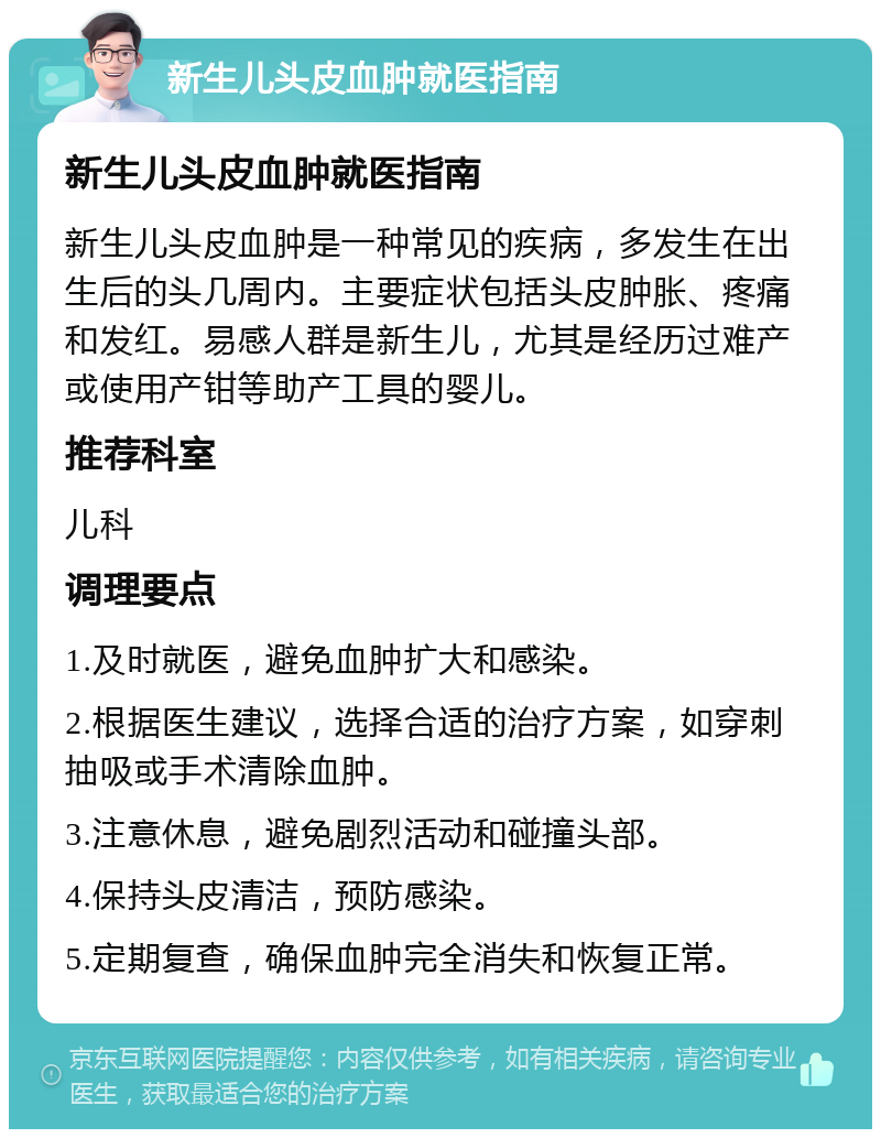 新生儿头皮血肿就医指南 新生儿头皮血肿就医指南 新生儿头皮血肿是一种常见的疾病，多发生在出生后的头几周内。主要症状包括头皮肿胀、疼痛和发红。易感人群是新生儿，尤其是经历过难产或使用产钳等助产工具的婴儿。 推荐科室 儿科 调理要点 1.及时就医，避免血肿扩大和感染。 2.根据医生建议，选择合适的治疗方案，如穿刺抽吸或手术清除血肿。 3.注意休息，避免剧烈活动和碰撞头部。 4.保持头皮清洁，预防感染。 5.定期复查，确保血肿完全消失和恢复正常。