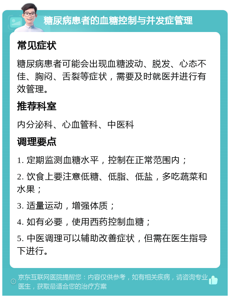 糖尿病患者的血糖控制与并发症管理 常见症状 糖尿病患者可能会出现血糖波动、脱发、心态不佳、胸闷、舌裂等症状，需要及时就医并进行有效管理。 推荐科室 内分泌科、心血管科、中医科 调理要点 1. 定期监测血糖水平，控制在正常范围内； 2. 饮食上要注意低糖、低脂、低盐，多吃蔬菜和水果； 3. 适量运动，增强体质； 4. 如有必要，使用西药控制血糖； 5. 中医调理可以辅助改善症状，但需在医生指导下进行。