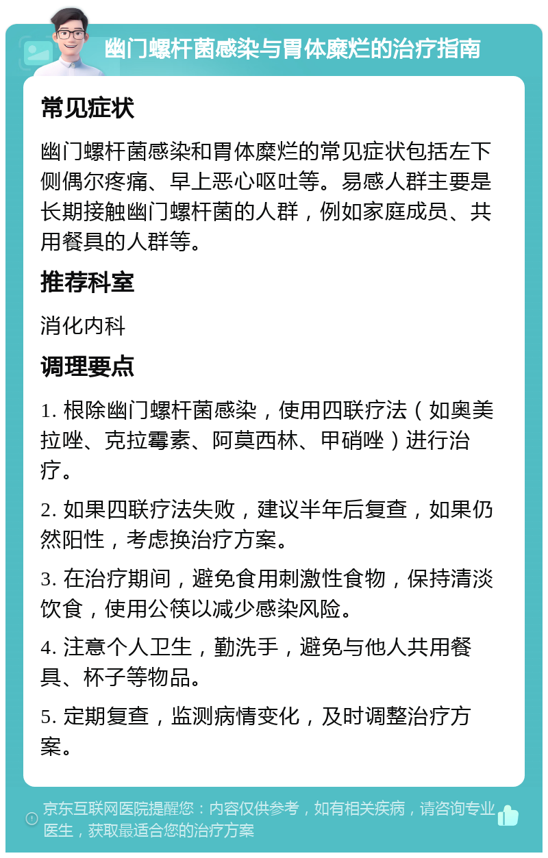 幽门螺杆菌感染与胃体糜烂的治疗指南 常见症状 幽门螺杆菌感染和胃体糜烂的常见症状包括左下侧偶尔疼痛、早上恶心呕吐等。易感人群主要是长期接触幽门螺杆菌的人群，例如家庭成员、共用餐具的人群等。 推荐科室 消化内科 调理要点 1. 根除幽门螺杆菌感染，使用四联疗法（如奥美拉唑、克拉霉素、阿莫西林、甲硝唑）进行治疗。 2. 如果四联疗法失败，建议半年后复查，如果仍然阳性，考虑换治疗方案。 3. 在治疗期间，避免食用刺激性食物，保持清淡饮食，使用公筷以减少感染风险。 4. 注意个人卫生，勤洗手，避免与他人共用餐具、杯子等物品。 5. 定期复查，监测病情变化，及时调整治疗方案。