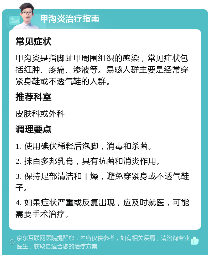 甲沟炎治疗指南 常见症状 甲沟炎是指脚趾甲周围组织的感染，常见症状包括红肿、疼痛、渗液等。易感人群主要是经常穿紧身鞋或不透气鞋的人群。 推荐科室 皮肤科或外科 调理要点 1. 使用碘伏稀释后泡脚，消毒和杀菌。 2. 抹百多邦乳膏，具有抗菌和消炎作用。 3. 保持足部清洁和干燥，避免穿紧身或不透气鞋子。 4. 如果症状严重或反复出现，应及时就医，可能需要手术治疗。