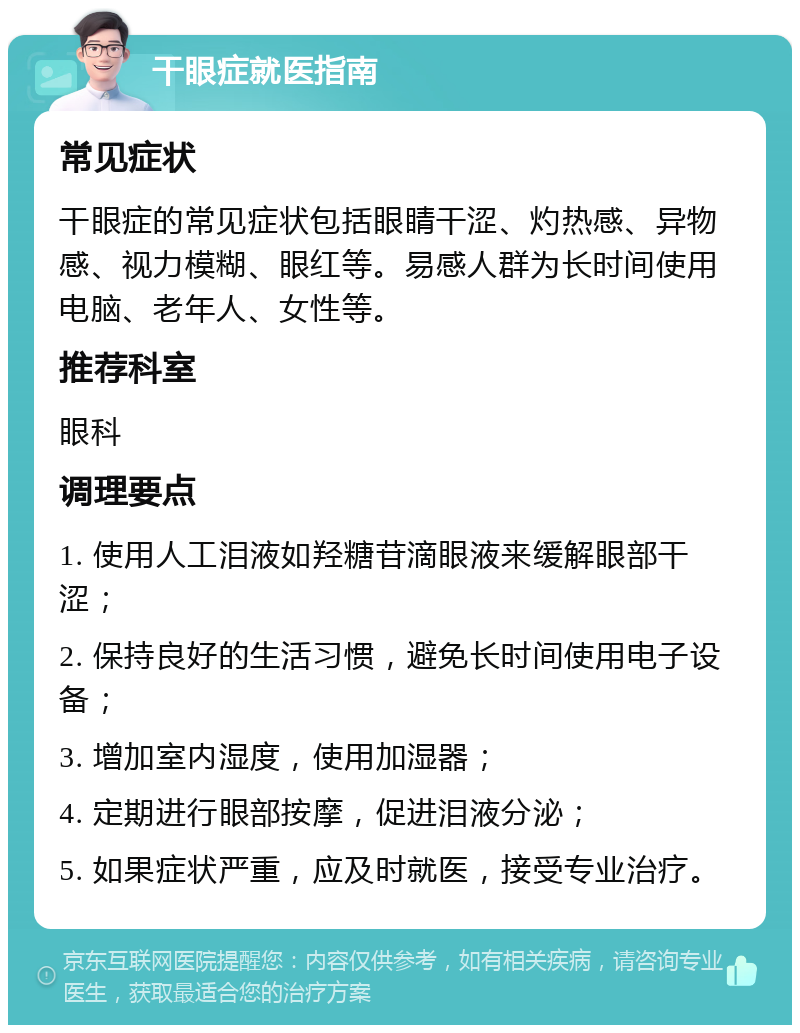 干眼症就医指南 常见症状 干眼症的常见症状包括眼睛干涩、灼热感、异物感、视力模糊、眼红等。易感人群为长时间使用电脑、老年人、女性等。 推荐科室 眼科 调理要点 1. 使用人工泪液如羟糖苷滴眼液来缓解眼部干涩； 2. 保持良好的生活习惯，避免长时间使用电子设备； 3. 增加室内湿度，使用加湿器； 4. 定期进行眼部按摩，促进泪液分泌； 5. 如果症状严重，应及时就医，接受专业治疗。