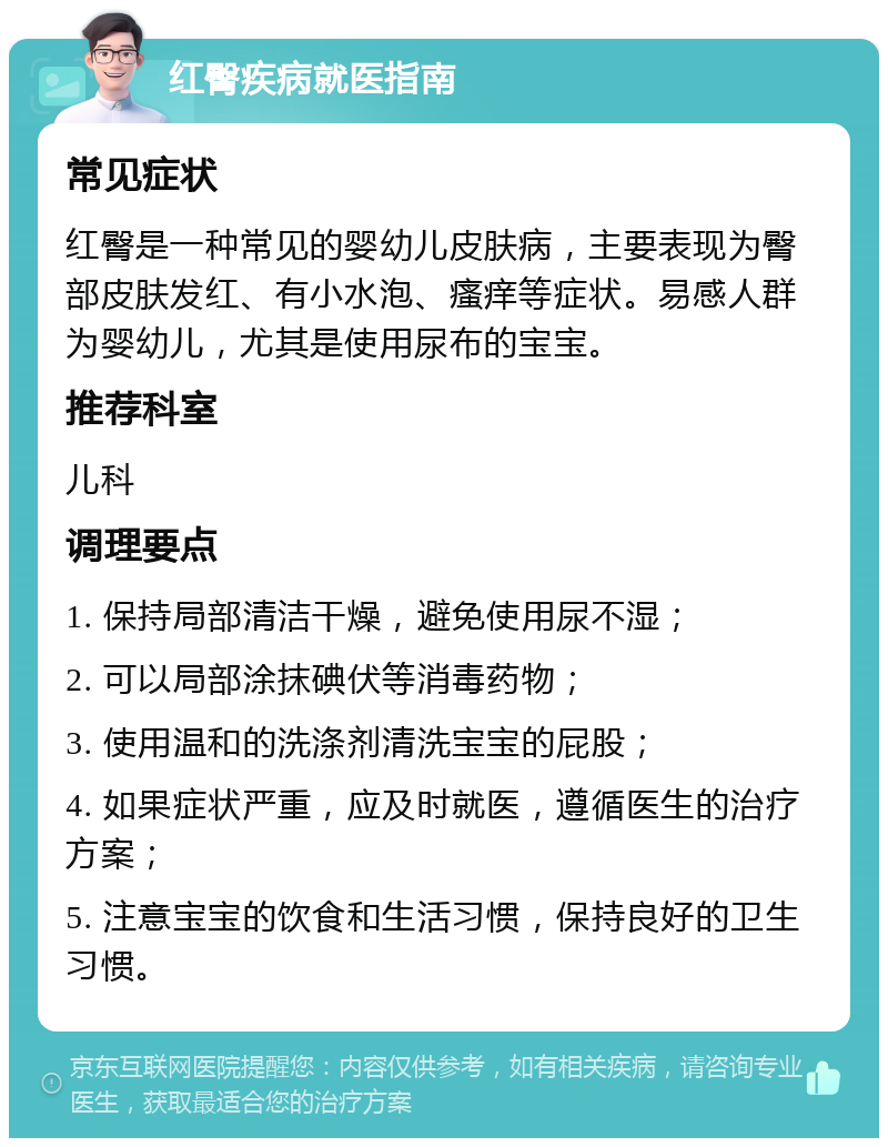 红臀疾病就医指南 常见症状 红臀是一种常见的婴幼儿皮肤病，主要表现为臀部皮肤发红、有小水泡、瘙痒等症状。易感人群为婴幼儿，尤其是使用尿布的宝宝。 推荐科室 儿科 调理要点 1. 保持局部清洁干燥，避免使用尿不湿； 2. 可以局部涂抹碘伏等消毒药物； 3. 使用温和的洗涤剂清洗宝宝的屁股； 4. 如果症状严重，应及时就医，遵循医生的治疗方案； 5. 注意宝宝的饮食和生活习惯，保持良好的卫生习惯。