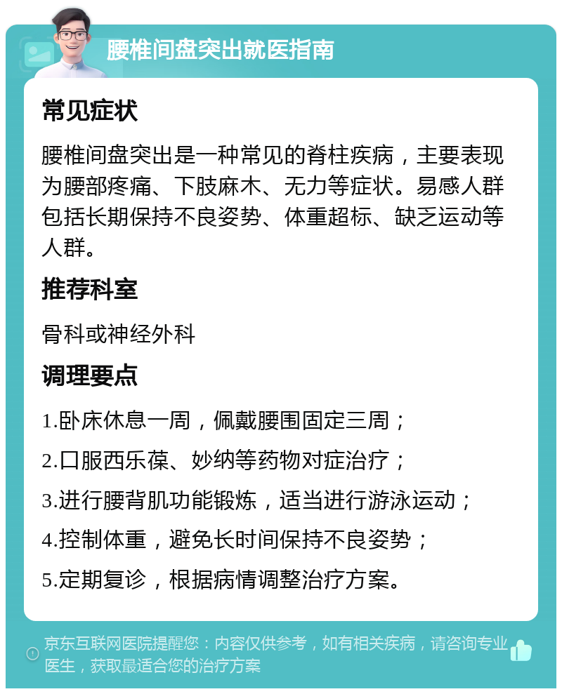 腰椎间盘突出就医指南 常见症状 腰椎间盘突出是一种常见的脊柱疾病，主要表现为腰部疼痛、下肢麻木、无力等症状。易感人群包括长期保持不良姿势、体重超标、缺乏运动等人群。 推荐科室 骨科或神经外科 调理要点 1.卧床休息一周，佩戴腰围固定三周； 2.口服西乐葆、妙纳等药物对症治疗； 3.进行腰背肌功能锻炼，适当进行游泳运动； 4.控制体重，避免长时间保持不良姿势； 5.定期复诊，根据病情调整治疗方案。