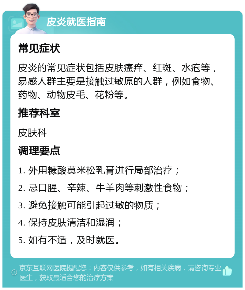 皮炎就医指南 常见症状 皮炎的常见症状包括皮肤瘙痒、红斑、水疱等，易感人群主要是接触过敏原的人群，例如食物、药物、动物皮毛、花粉等。 推荐科室 皮肤科 调理要点 1. 外用糠酸莫米松乳膏进行局部治疗； 2. 忌口腥、辛辣、牛羊肉等刺激性食物； 3. 避免接触可能引起过敏的物质； 4. 保持皮肤清洁和湿润； 5. 如有不适，及时就医。