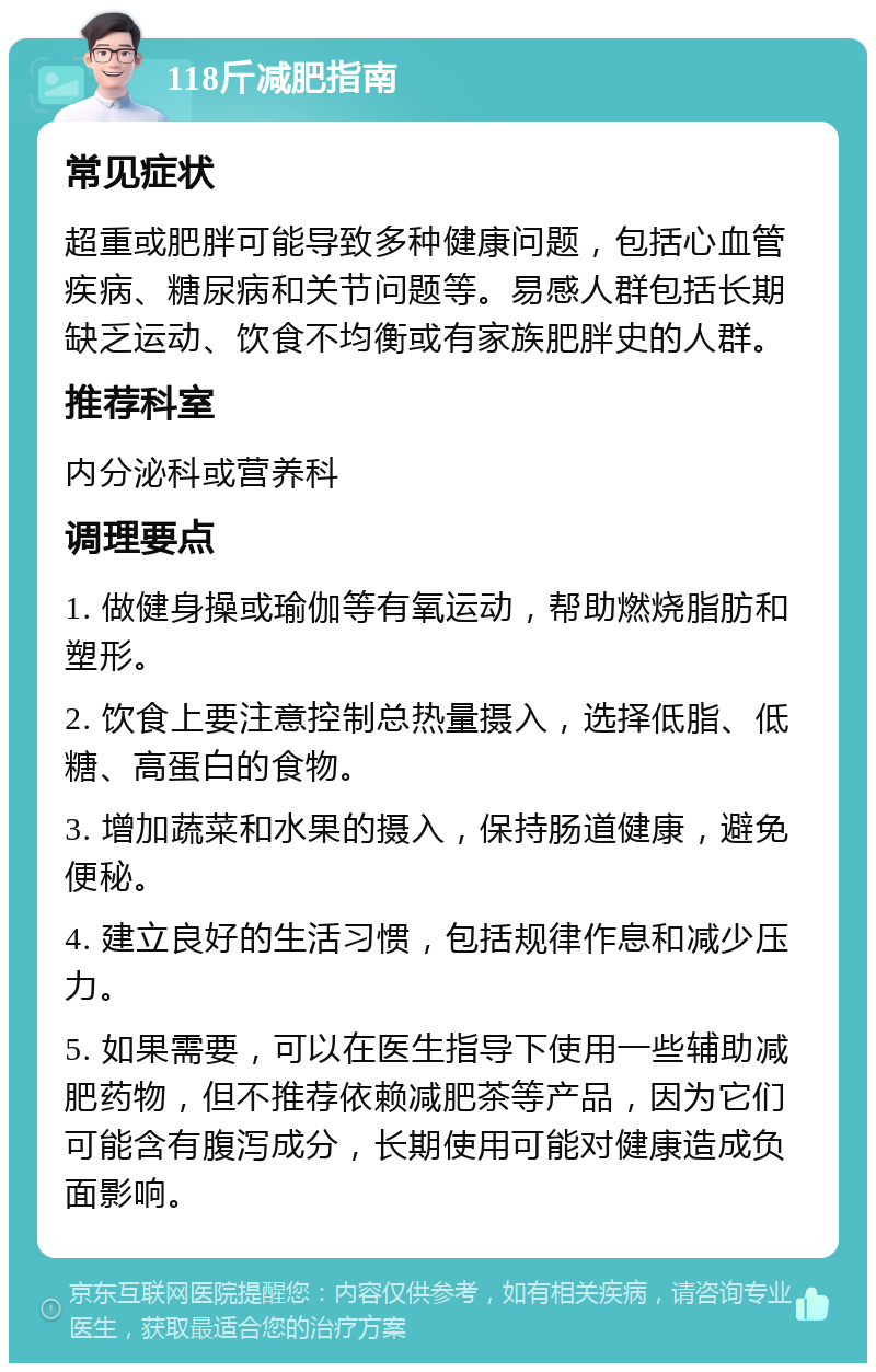 118斤减肥指南 常见症状 超重或肥胖可能导致多种健康问题，包括心血管疾病、糖尿病和关节问题等。易感人群包括长期缺乏运动、饮食不均衡或有家族肥胖史的人群。 推荐科室 内分泌科或营养科 调理要点 1. 做健身操或瑜伽等有氧运动，帮助燃烧脂肪和塑形。 2. 饮食上要注意控制总热量摄入，选择低脂、低糖、高蛋白的食物。 3. 增加蔬菜和水果的摄入，保持肠道健康，避免便秘。 4. 建立良好的生活习惯，包括规律作息和减少压力。 5. 如果需要，可以在医生指导下使用一些辅助减肥药物，但不推荐依赖减肥茶等产品，因为它们可能含有腹泻成分，长期使用可能对健康造成负面影响。