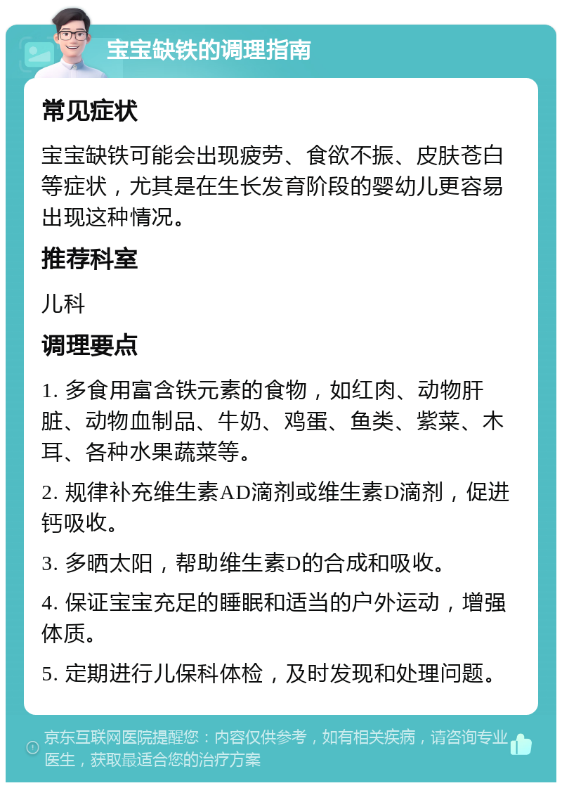 宝宝缺铁的调理指南 常见症状 宝宝缺铁可能会出现疲劳、食欲不振、皮肤苍白等症状，尤其是在生长发育阶段的婴幼儿更容易出现这种情况。 推荐科室 儿科 调理要点 1. 多食用富含铁元素的食物，如红肉、动物肝脏、动物血制品、牛奶、鸡蛋、鱼类、紫菜、木耳、各种水果蔬菜等。 2. 规律补充维生素AD滴剂或维生素D滴剂，促进钙吸收。 3. 多晒太阳，帮助维生素D的合成和吸收。 4. 保证宝宝充足的睡眠和适当的户外运动，增强体质。 5. 定期进行儿保科体检，及时发现和处理问题。