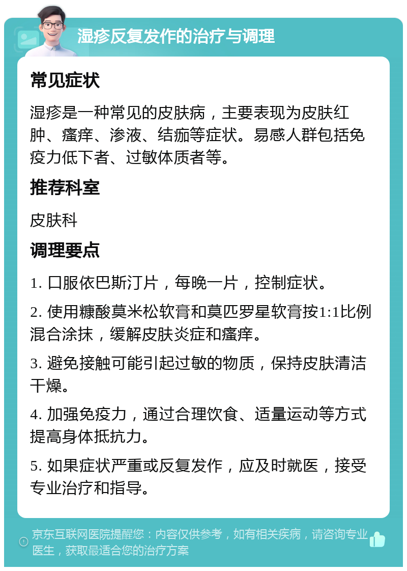 湿疹反复发作的治疗与调理 常见症状 湿疹是一种常见的皮肤病，主要表现为皮肤红肿、瘙痒、渗液、结痂等症状。易感人群包括免疫力低下者、过敏体质者等。 推荐科室 皮肤科 调理要点 1. 口服依巴斯汀片，每晚一片，控制症状。 2. 使用糠酸莫米松软膏和莫匹罗星软膏按1:1比例混合涂抹，缓解皮肤炎症和瘙痒。 3. 避免接触可能引起过敏的物质，保持皮肤清洁干燥。 4. 加强免疫力，通过合理饮食、适量运动等方式提高身体抵抗力。 5. 如果症状严重或反复发作，应及时就医，接受专业治疗和指导。