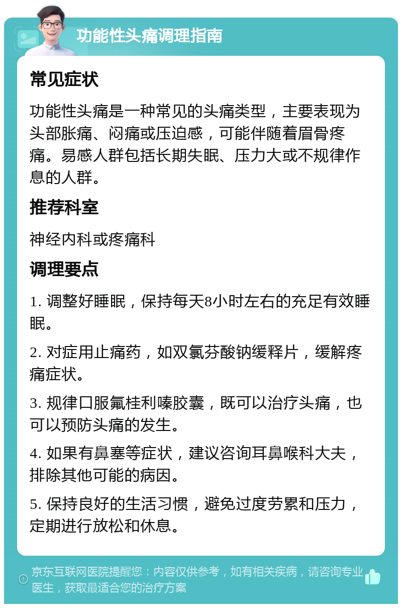 功能性头痛调理指南 常见症状 功能性头痛是一种常见的头痛类型，主要表现为头部胀痛、闷痛或压迫感，可能伴随着眉骨疼痛。易感人群包括长期失眠、压力大或不规律作息的人群。 推荐科室 神经内科或疼痛科 调理要点 1. 调整好睡眠，保持每天8小时左右的充足有效睡眠。 2. 对症用止痛药，如双氯芬酸钠缓释片，缓解疼痛症状。 3. 规律口服氟桂利嗪胶囊，既可以治疗头痛，也可以预防头痛的发生。 4. 如果有鼻塞等症状，建议咨询耳鼻喉科大夫，排除其他可能的病因。 5. 保持良好的生活习惯，避免过度劳累和压力，定期进行放松和休息。