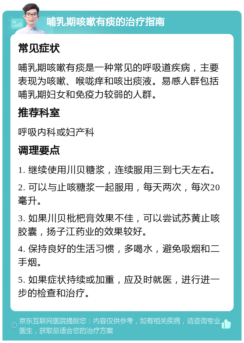 哺乳期咳嗽有痰的治疗指南 常见症状 哺乳期咳嗽有痰是一种常见的呼吸道疾病，主要表现为咳嗽、喉咙痒和咳出痰液。易感人群包括哺乳期妇女和免疫力较弱的人群。 推荐科室 呼吸内科或妇产科 调理要点 1. 继续使用川贝糖浆，连续服用三到七天左右。 2. 可以与止咳糖浆一起服用，每天两次，每次20毫升。 3. 如果川贝枇杷膏效果不佳，可以尝试苏黄止咳胶囊，扬子江药业的效果较好。 4. 保持良好的生活习惯，多喝水，避免吸烟和二手烟。 5. 如果症状持续或加重，应及时就医，进行进一步的检查和治疗。