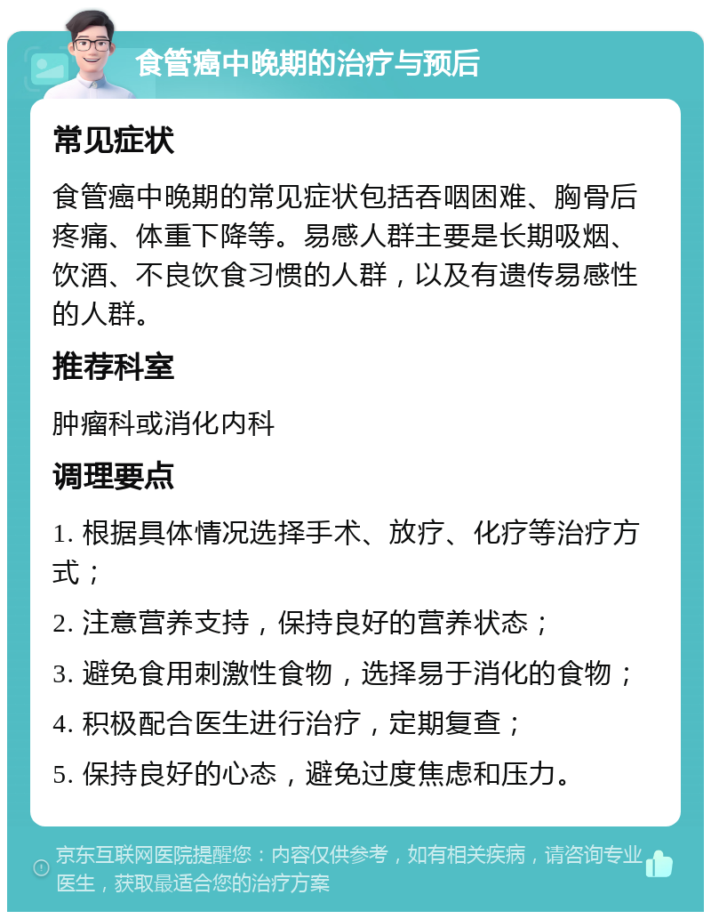 食管癌中晚期的治疗与预后 常见症状 食管癌中晚期的常见症状包括吞咽困难、胸骨后疼痛、体重下降等。易感人群主要是长期吸烟、饮酒、不良饮食习惯的人群，以及有遗传易感性的人群。 推荐科室 肿瘤科或消化内科 调理要点 1. 根据具体情况选择手术、放疗、化疗等治疗方式； 2. 注意营养支持，保持良好的营养状态； 3. 避免食用刺激性食物，选择易于消化的食物； 4. 积极配合医生进行治疗，定期复查； 5. 保持良好的心态，避免过度焦虑和压力。