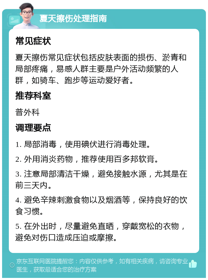 夏天擦伤处理指南 常见症状 夏天擦伤常见症状包括皮肤表面的损伤、淤青和局部疼痛，易感人群主要是户外活动频繁的人群，如骑车、跑步等运动爱好者。 推荐科室 普外科 调理要点 1. 局部消毒，使用碘伏进行消毒处理。 2. 外用消炎药物，推荐使用百多邦软膏。 3. 注意局部清洁干燥，避免接触水源，尤其是在前三天内。 4. 避免辛辣刺激食物以及烟酒等，保持良好的饮食习惯。 5. 在外出时，尽量避免直晒，穿戴宽松的衣物，避免对伤口造成压迫或摩擦。