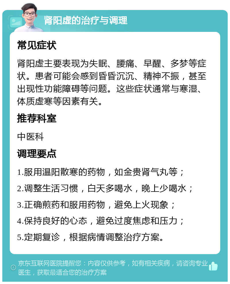 肾阳虚的治疗与调理 常见症状 肾阳虚主要表现为失眠、腰痛、早醒、多梦等症状。患者可能会感到昏昏沉沉、精神不振，甚至出现性功能障碍等问题。这些症状通常与寒湿、体质虚寒等因素有关。 推荐科室 中医科 调理要点 1.服用温阳散寒的药物，如金贵肾气丸等； 2.调整生活习惯，白天多喝水，晚上少喝水； 3.正确煎药和服用药物，避免上火现象； 4.保持良好的心态，避免过度焦虑和压力； 5.定期复诊，根据病情调整治疗方案。