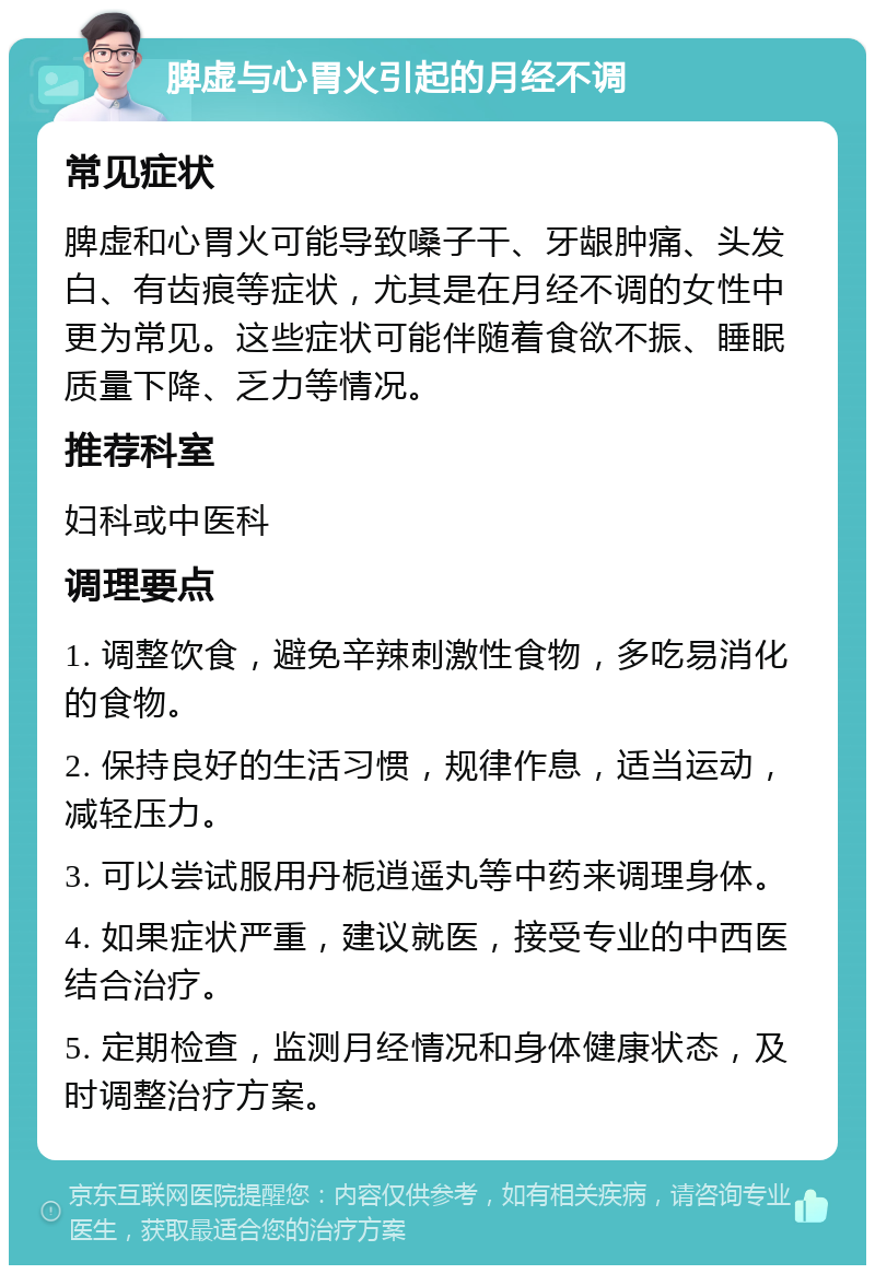 脾虚与心胃火引起的月经不调 常见症状 脾虚和心胃火可能导致嗓子干、牙龈肿痛、头发白、有齿痕等症状，尤其是在月经不调的女性中更为常见。这些症状可能伴随着食欲不振、睡眠质量下降、乏力等情况。 推荐科室 妇科或中医科 调理要点 1. 调整饮食，避免辛辣刺激性食物，多吃易消化的食物。 2. 保持良好的生活习惯，规律作息，适当运动，减轻压力。 3. 可以尝试服用丹栀逍遥丸等中药来调理身体。 4. 如果症状严重，建议就医，接受专业的中西医结合治疗。 5. 定期检查，监测月经情况和身体健康状态，及时调整治疗方案。