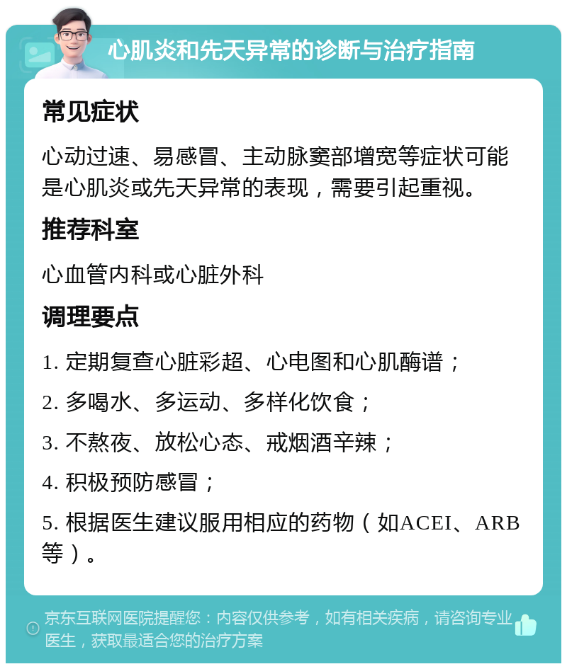 心肌炎和先天异常的诊断与治疗指南 常见症状 心动过速、易感冒、主动脉窦部增宽等症状可能是心肌炎或先天异常的表现，需要引起重视。 推荐科室 心血管内科或心脏外科 调理要点 1. 定期复查心脏彩超、心电图和心肌酶谱； 2. 多喝水、多运动、多样化饮食； 3. 不熬夜、放松心态、戒烟酒辛辣； 4. 积极预防感冒； 5. 根据医生建议服用相应的药物（如ACEI、ARB等）。