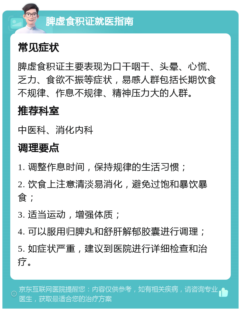 脾虚食积证就医指南 常见症状 脾虚食积证主要表现为口干咽干、头晕、心慌、乏力、食欲不振等症状，易感人群包括长期饮食不规律、作息不规律、精神压力大的人群。 推荐科室 中医科、消化内科 调理要点 1. 调整作息时间，保持规律的生活习惯； 2. 饮食上注意清淡易消化，避免过饱和暴饮暴食； 3. 适当运动，增强体质； 4. 可以服用归脾丸和舒肝解郁胶囊进行调理； 5. 如症状严重，建议到医院进行详细检查和治疗。