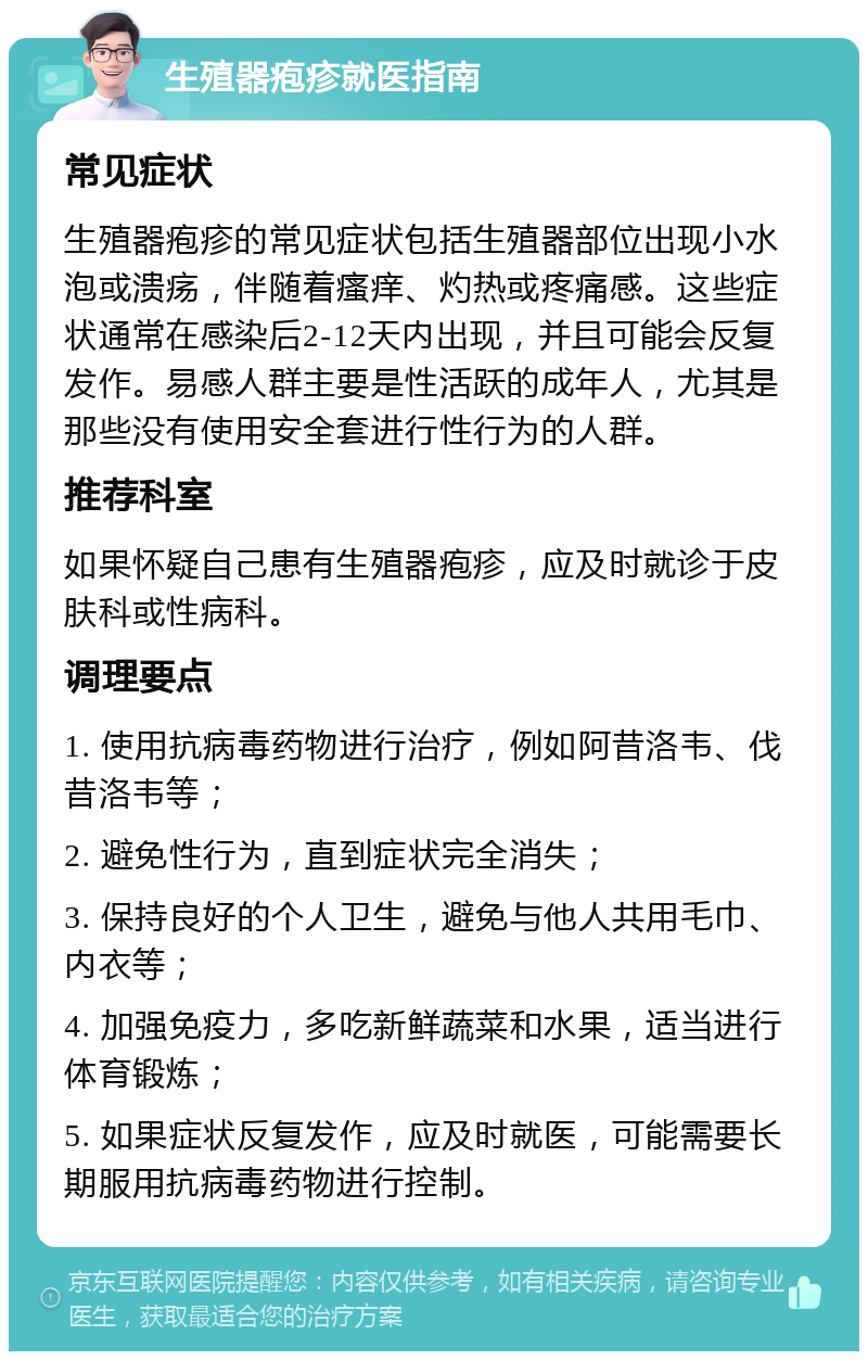 生殖器疱疹就医指南 常见症状 生殖器疱疹的常见症状包括生殖器部位出现小水泡或溃疡，伴随着瘙痒、灼热或疼痛感。这些症状通常在感染后2-12天内出现，并且可能会反复发作。易感人群主要是性活跃的成年人，尤其是那些没有使用安全套进行性行为的人群。 推荐科室 如果怀疑自己患有生殖器疱疹，应及时就诊于皮肤科或性病科。 调理要点 1. 使用抗病毒药物进行治疗，例如阿昔洛韦、伐昔洛韦等； 2. 避免性行为，直到症状完全消失； 3. 保持良好的个人卫生，避免与他人共用毛巾、内衣等； 4. 加强免疫力，多吃新鲜蔬菜和水果，适当进行体育锻炼； 5. 如果症状反复发作，应及时就医，可能需要长期服用抗病毒药物进行控制。