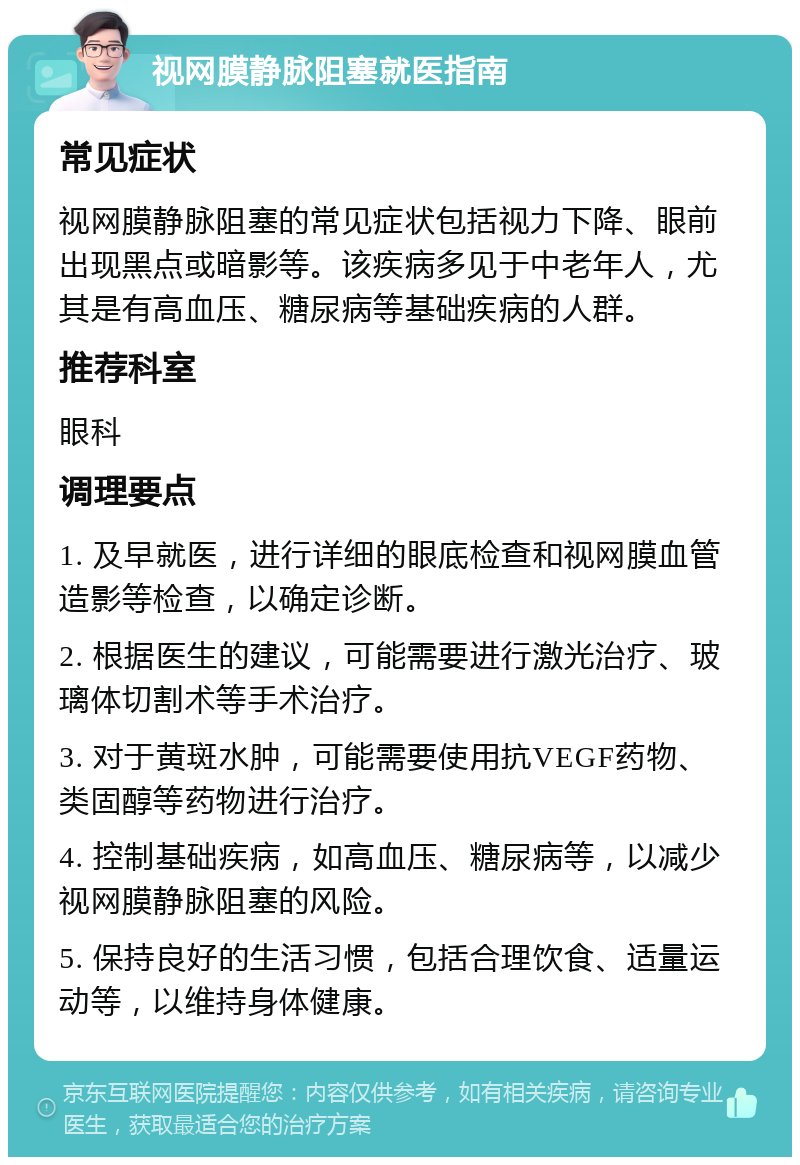 视网膜静脉阻塞就医指南 常见症状 视网膜静脉阻塞的常见症状包括视力下降、眼前出现黑点或暗影等。该疾病多见于中老年人，尤其是有高血压、糖尿病等基础疾病的人群。 推荐科室 眼科 调理要点 1. 及早就医，进行详细的眼底检查和视网膜血管造影等检查，以确定诊断。 2. 根据医生的建议，可能需要进行激光治疗、玻璃体切割术等手术治疗。 3. 对于黄斑水肿，可能需要使用抗VEGF药物、类固醇等药物进行治疗。 4. 控制基础疾病，如高血压、糖尿病等，以减少视网膜静脉阻塞的风险。 5. 保持良好的生活习惯，包括合理饮食、适量运动等，以维持身体健康。