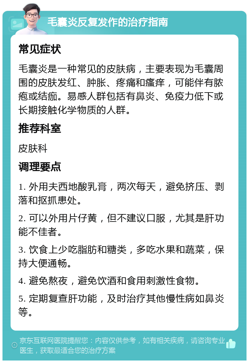 毛囊炎反复发作的治疗指南 常见症状 毛囊炎是一种常见的皮肤病，主要表现为毛囊周围的皮肤发红、肿胀、疼痛和瘙痒，可能伴有脓疱或结痂。易感人群包括有鼻炎、免疫力低下或长期接触化学物质的人群。 推荐科室 皮肤科 调理要点 1. 外用夫西地酸乳膏，两次每天，避免挤压、剥落和抠抓患处。 2. 可以外用片仔黄，但不建议口服，尤其是肝功能不佳者。 3. 饮食上少吃脂肪和糖类，多吃水果和蔬菜，保持大便通畅。 4. 避免熬夜，避免饮酒和食用刺激性食物。 5. 定期复查肝功能，及时治疗其他慢性病如鼻炎等。