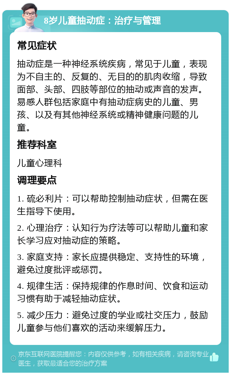 8岁儿童抽动症：治疗与管理 常见症状 抽动症是一种神经系统疾病，常见于儿童，表现为不自主的、反复的、无目的的肌肉收缩，导致面部、头部、四肢等部位的抽动或声音的发声。易感人群包括家庭中有抽动症病史的儿童、男孩、以及有其他神经系统或精神健康问题的儿童。 推荐科室 儿童心理科 调理要点 1. 硫必利片：可以帮助控制抽动症状，但需在医生指导下使用。 2. 心理治疗：认知行为疗法等可以帮助儿童和家长学习应对抽动症的策略。 3. 家庭支持：家长应提供稳定、支持性的环境，避免过度批评或惩罚。 4. 规律生活：保持规律的作息时间、饮食和运动习惯有助于减轻抽动症状。 5. 减少压力：避免过度的学业或社交压力，鼓励儿童参与他们喜欢的活动来缓解压力。