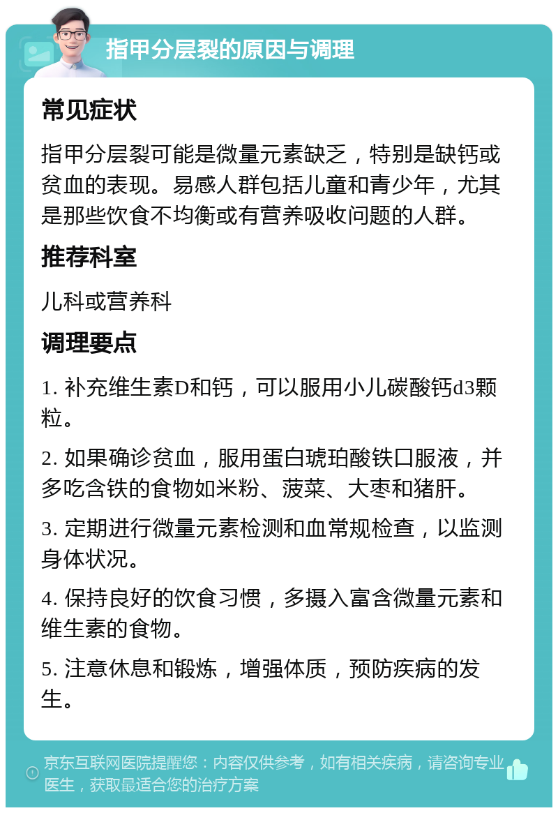 指甲分层裂的原因与调理 常见症状 指甲分层裂可能是微量元素缺乏，特别是缺钙或贫血的表现。易感人群包括儿童和青少年，尤其是那些饮食不均衡或有营养吸收问题的人群。 推荐科室 儿科或营养科 调理要点 1. 补充维生素D和钙，可以服用小儿碳酸钙d3颗粒。 2. 如果确诊贫血，服用蛋白琥珀酸铁口服液，并多吃含铁的食物如米粉、菠菜、大枣和猪肝。 3. 定期进行微量元素检测和血常规检查，以监测身体状况。 4. 保持良好的饮食习惯，多摄入富含微量元素和维生素的食物。 5. 注意休息和锻炼，增强体质，预防疾病的发生。