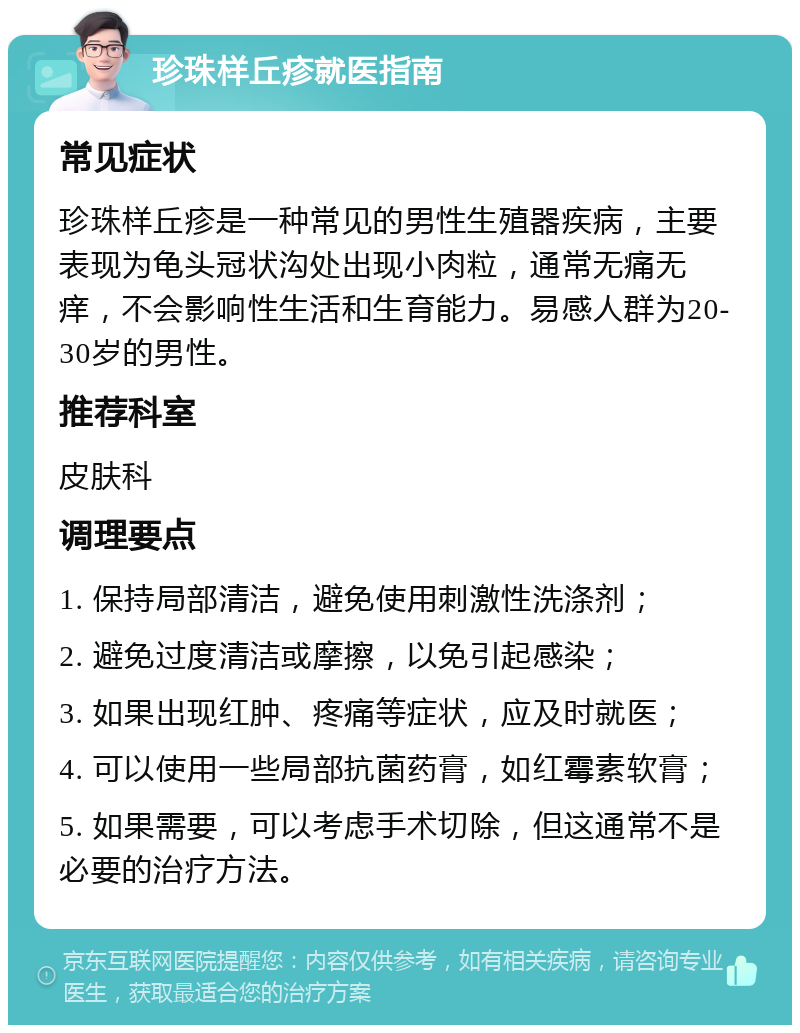 珍珠样丘疹就医指南 常见症状 珍珠样丘疹是一种常见的男性生殖器疾病，主要表现为龟头冠状沟处出现小肉粒，通常无痛无痒，不会影响性生活和生育能力。易感人群为20-30岁的男性。 推荐科室 皮肤科 调理要点 1. 保持局部清洁，避免使用刺激性洗涤剂； 2. 避免过度清洁或摩擦，以免引起感染； 3. 如果出现红肿、疼痛等症状，应及时就医； 4. 可以使用一些局部抗菌药膏，如红霉素软膏； 5. 如果需要，可以考虑手术切除，但这通常不是必要的治疗方法。