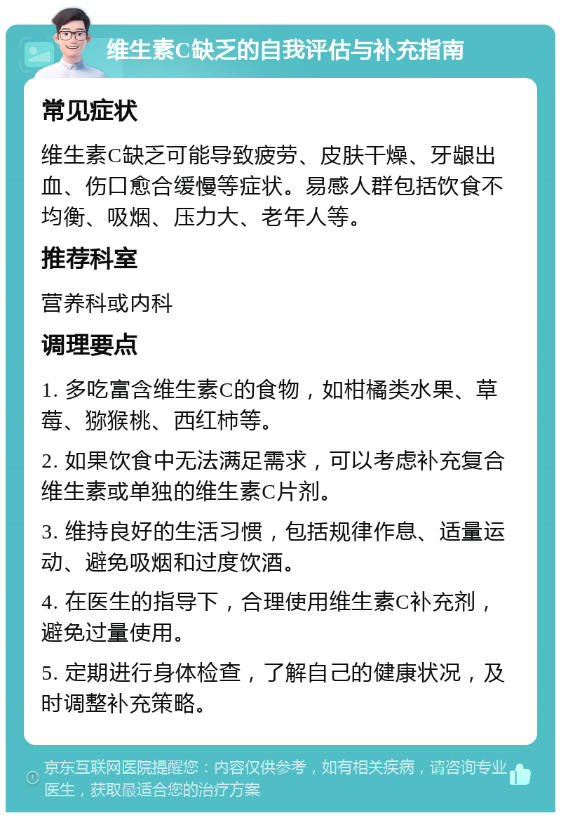 维生素C缺乏的自我评估与补充指南 常见症状 维生素C缺乏可能导致疲劳、皮肤干燥、牙龈出血、伤口愈合缓慢等症状。易感人群包括饮食不均衡、吸烟、压力大、老年人等。 推荐科室 营养科或内科 调理要点 1. 多吃富含维生素C的食物，如柑橘类水果、草莓、猕猴桃、西红柿等。 2. 如果饮食中无法满足需求，可以考虑补充复合维生素或单独的维生素C片剂。 3. 维持良好的生活习惯，包括规律作息、适量运动、避免吸烟和过度饮酒。 4. 在医生的指导下，合理使用维生素C补充剂，避免过量使用。 5. 定期进行身体检查，了解自己的健康状况，及时调整补充策略。