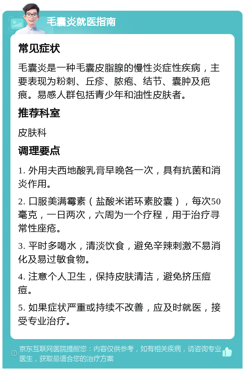 毛囊炎就医指南 常见症状 毛囊炎是一种毛囊皮脂腺的慢性炎症性疾病，主要表现为粉刺、丘疹、脓疱、结节、囊肿及疤痕。易感人群包括青少年和油性皮肤者。 推荐科室 皮肤科 调理要点 1. 外用夫西地酸乳膏早晚各一次，具有抗菌和消炎作用。 2. 口服美满霉素（盐酸米诺环素胶囊），每次50毫克，一日两次，六周为一个疗程，用于治疗寻常性座疮。 3. 平时多喝水，清淡饮食，避免辛辣刺激不易消化及易过敏食物。 4. 注意个人卫生，保持皮肤清洁，避免挤压痘痘。 5. 如果症状严重或持续不改善，应及时就医，接受专业治疗。